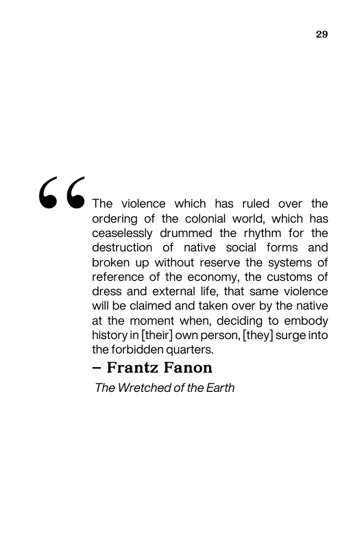 29  ‘ C The violence which has ruled over the  ordering of the colonial world, which has ceaselessly drummed the rhythm for the destruction of native social forms and broken up without reserve the systems of reference of the economy, the customs of dress and external life, that same violence will be claimed and taken over by the native at the moment when, deciding to embody history in [their] own person, [they] surge into the forbidden quarters.  — Frantz Fanon The Wretched of the Earth 